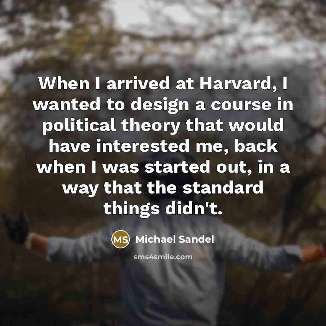 “When I arrived at Harvard, I wanted to design a course in political theory that would have interested me, back when I was started out, in a way that the standard things didn't.” quote by Michael Sandel
