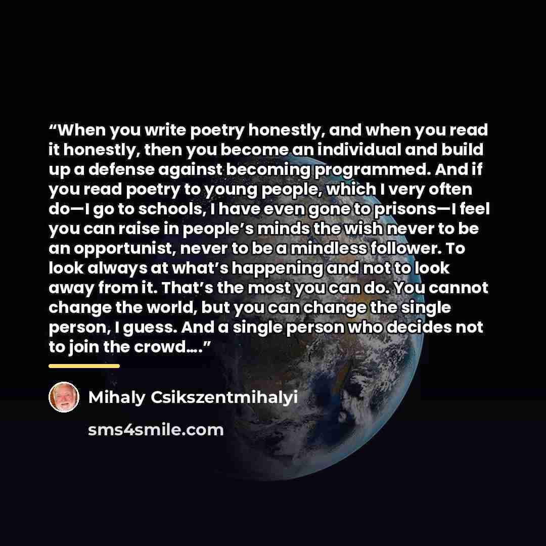 “When you write poetry honestly, and when you read it honestly, then you become an individual and build up a defense against becoming programmed. And if you read poetry to young people, which I very often do—I go to schools, I have even gone to prisons—I feel you can raise in people’s minds the…” quote by Mihaly Csikszentmihalyi