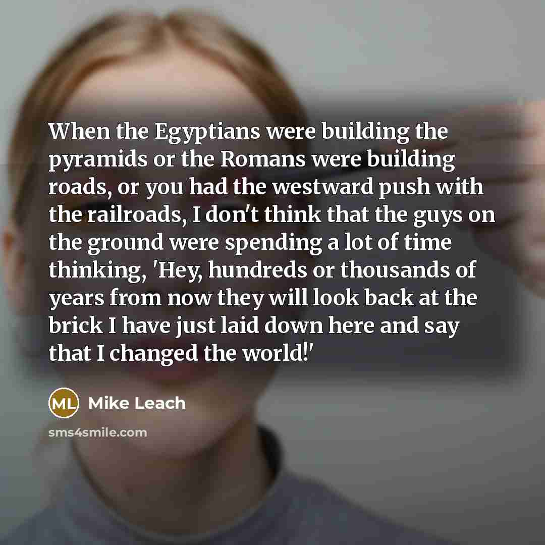 “When the Egyptians were building the pyramids or the Romans were building roads, or you had the westward push with the railroads, I don't think that the guys on the ground were spending a lot of time thinking, 'Hey, hundreds or thousands of years from now they will look back at the brick I have…” quote by Mike Leach