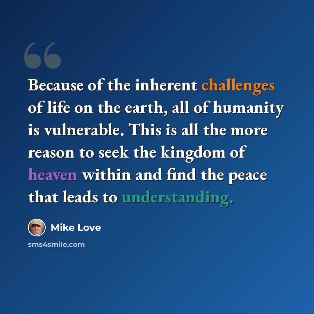 “Because of the inherent challenges of life on the earth, all of humanity is vulnerable. This is all the more reason to seek the kingdom of heaven within and find the peace that leads to understanding.” quote by Mike Love