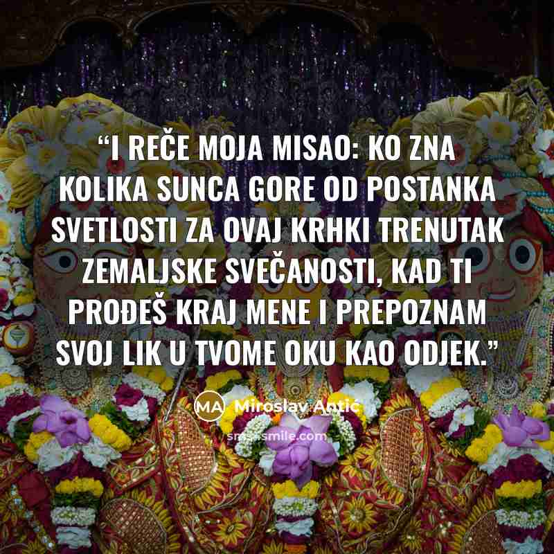 “I reče moja misao: ko zna kolika Sunca gore od postanka svetlosti za ovaj krhki trenutak zemaljske svečanosti, kad ti prođeš kraj mene i prepoznam svoj lik u tvome oku kao odjek.” quote by Miroslav Antić