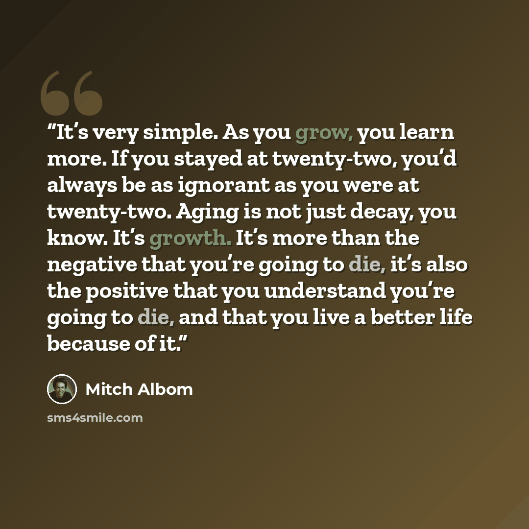 “It’s very simple. As you grow, you learn more. If you stayed at twenty-two, you’d always be as ignorant as you were at twenty-two. Aging is not just decay, you know. It’s growth. It’s more than the negative that you’re going to die, it’s also the positive that you understand you’re going to die…” quote by Mitch Albom