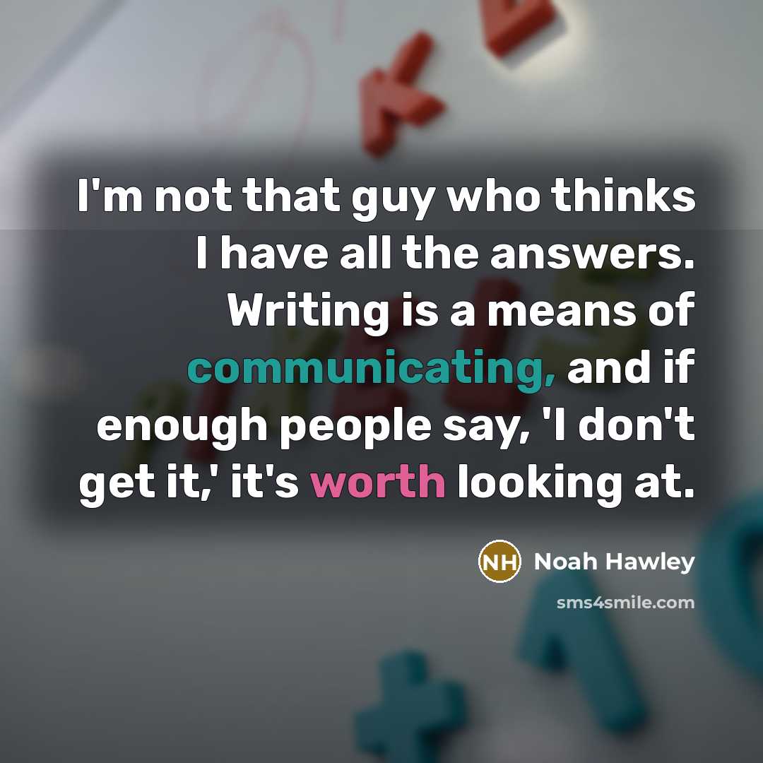 “I'm not that guy who thinks I have all the answers. Writing is a means of communicating, and if enough people say, 'I don't get it,' it's worth looking at.” quote by Noah Hawley
