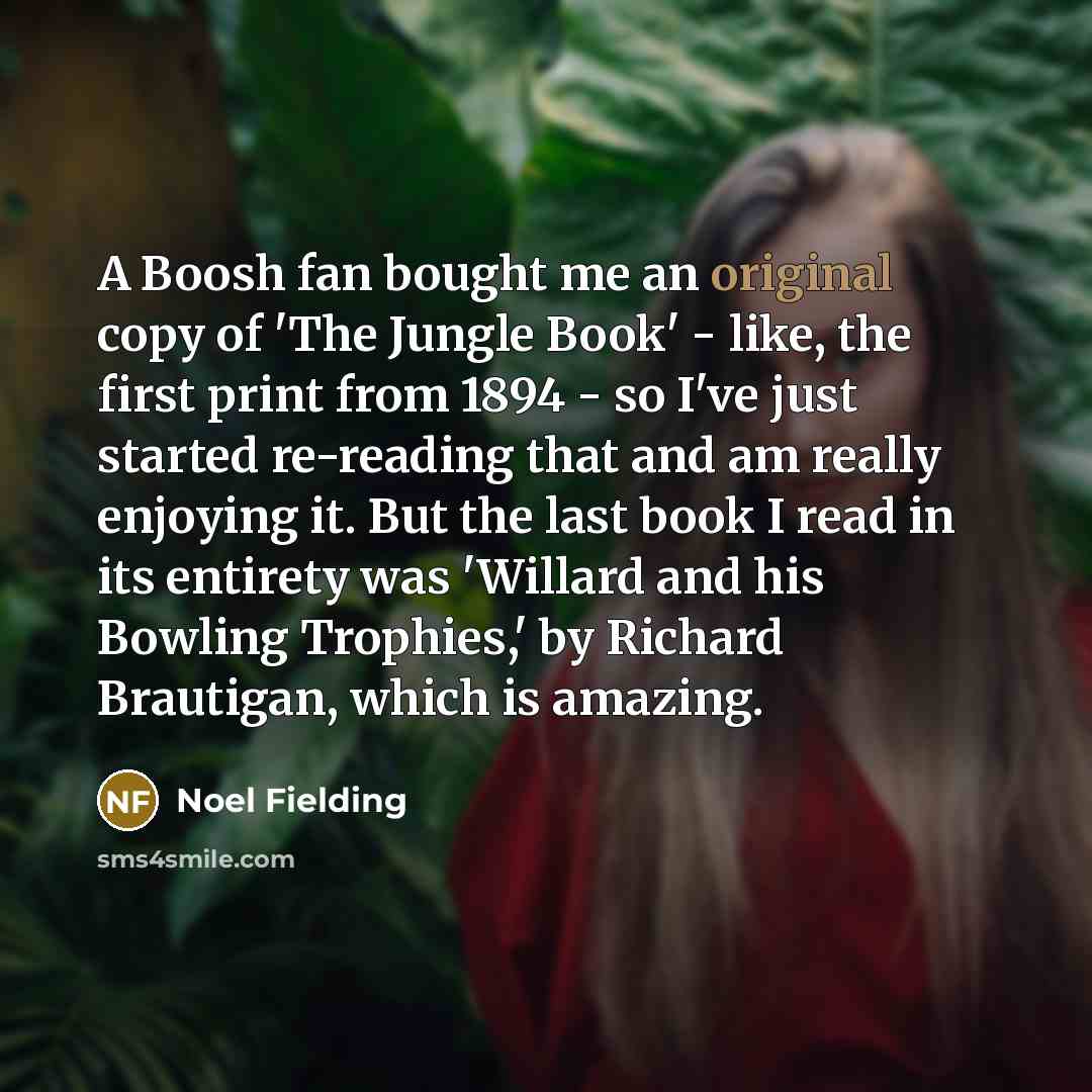 “A Boosh fan bought me an original copy of 'The Jungle Book' - like, the first print from 1894 - so I've just started re-reading that and am really enjoying it. But the last book I read in its entirety was 'Willard and his Bowling Trophies,' by Richard Brautigan, which is amazing.” quote by Noel Fielding