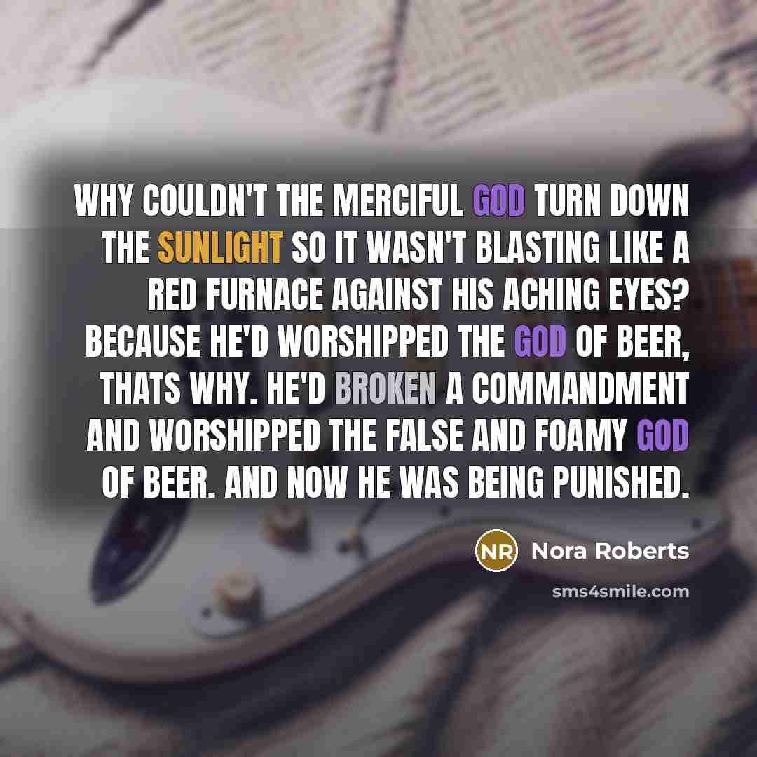 “Why couldn't the merciful God turn down the sunlight so it wasn't blasting like a red furnace against his aching eyes? Because he'd worshipped the god of beer, thats why. He'd broken a commandment and worshipped the false and foamy god of beer. And now he was being punished.” quote by Nora Roberts