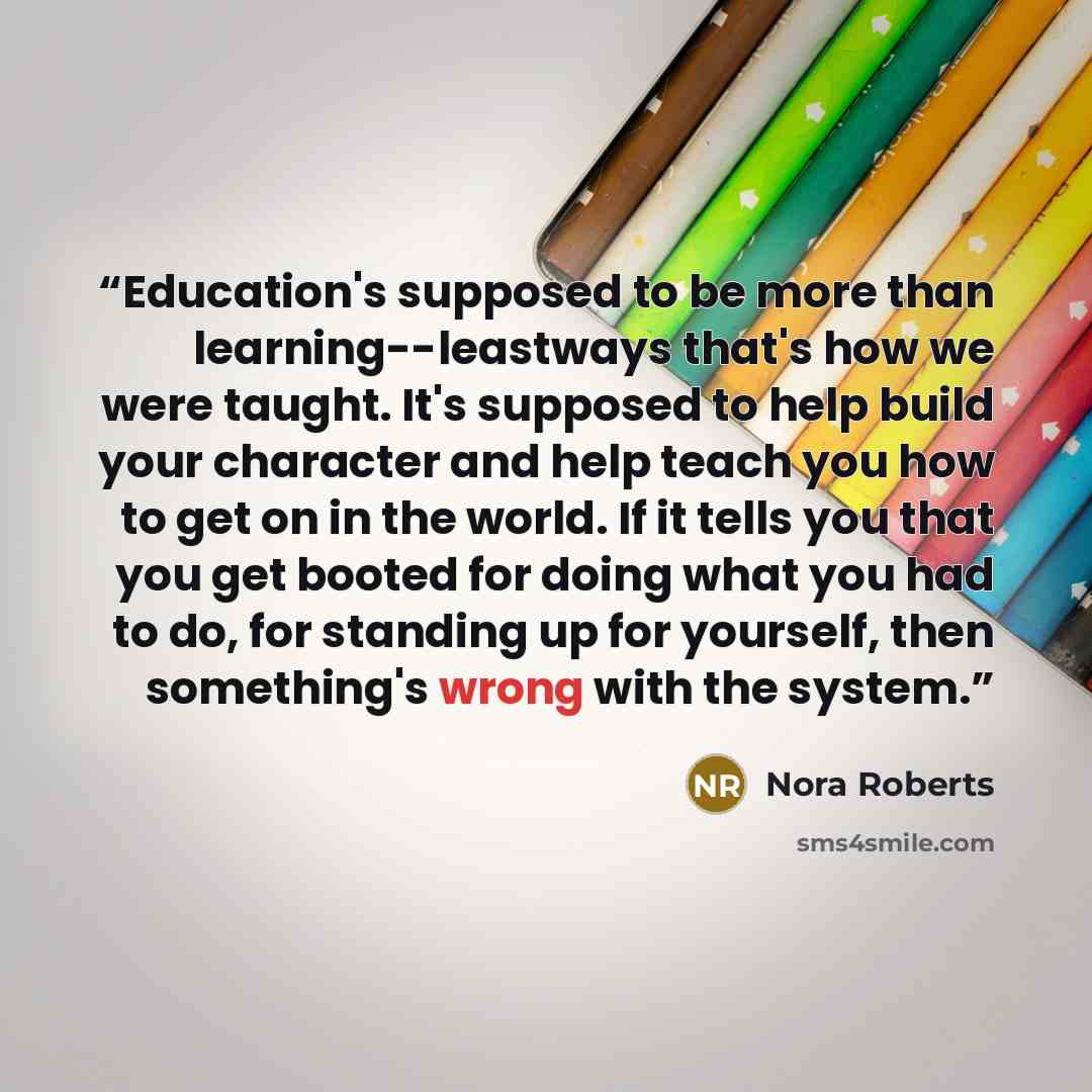 “Education's supposed to be more than learning--leastways that's how we were taught. It's supposed to help build your character and help teach you how to get on in the world. If it tells you that you get booted for doing what you had to do, for standing up for yourself, then something's wrong with…” quote by Nora Roberts