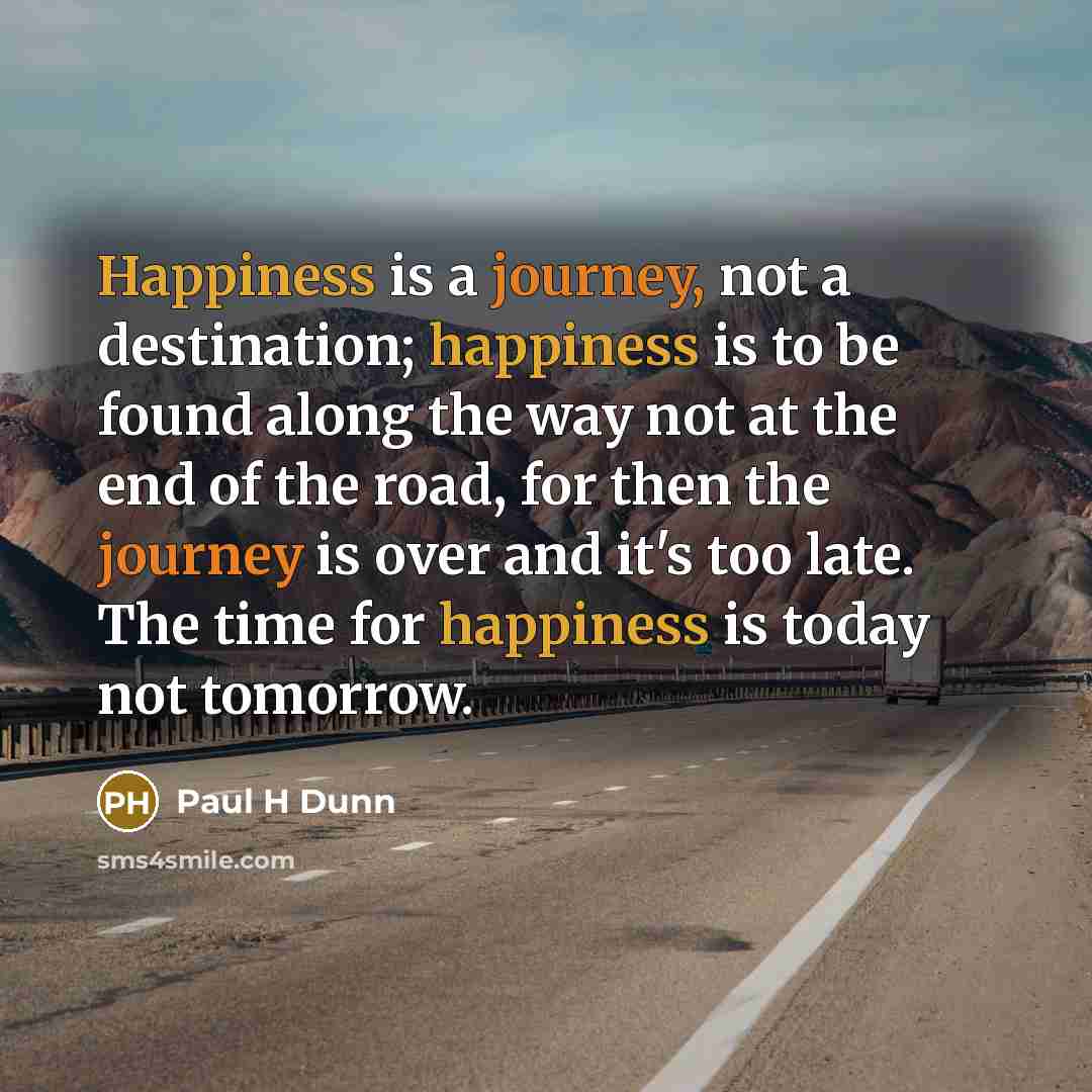 “Happiness is a journey, not a destination; happiness is to be found along the way not at the end of the road, for then the journey is over and it's too late. The time for happiness is today not tomorrow.” quote by Paul H Dunn
