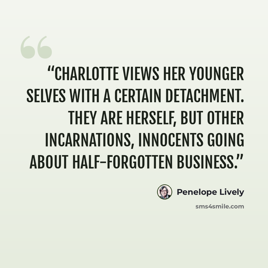 “Charlotte views her younger selves with a certain detachment. They are herself, but other incarnations, innocents going about half-forgotten business.” quote by Penelope Lively
