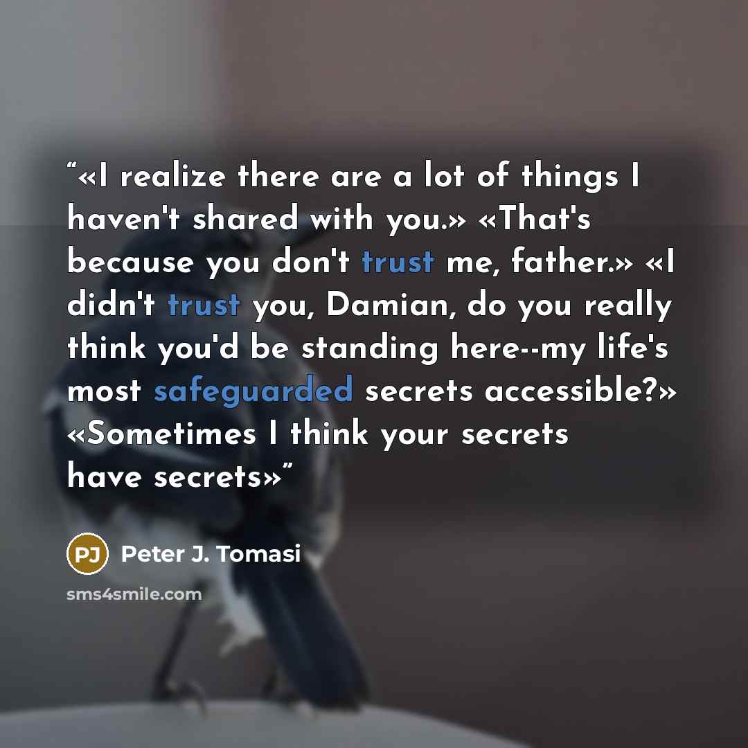 “I realize there are a lot of things I haven't shared with you.» «That's because you don't trust me, father.» «I didn't trust you, Damian, do you really think you'd be standing here--my life's most safeguarded secrets accessible?» «Sometimes I think your secrets have secrets” quote by Peter J. Tomasi