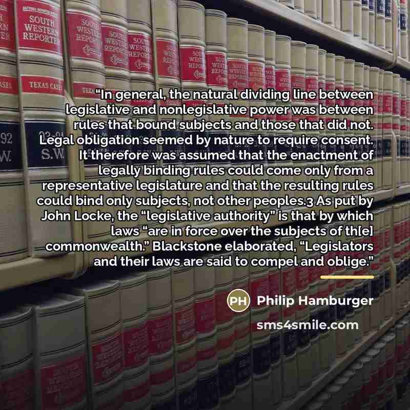“In general, the natural dividing line between legislative and nonlegislative power was between rules that bound subjects and those that did not. Legal obligation seemed by nature to require consent. It therefore was assumed that the enactment of legally binding rules could come only from a…” quote by Philip Hamburger