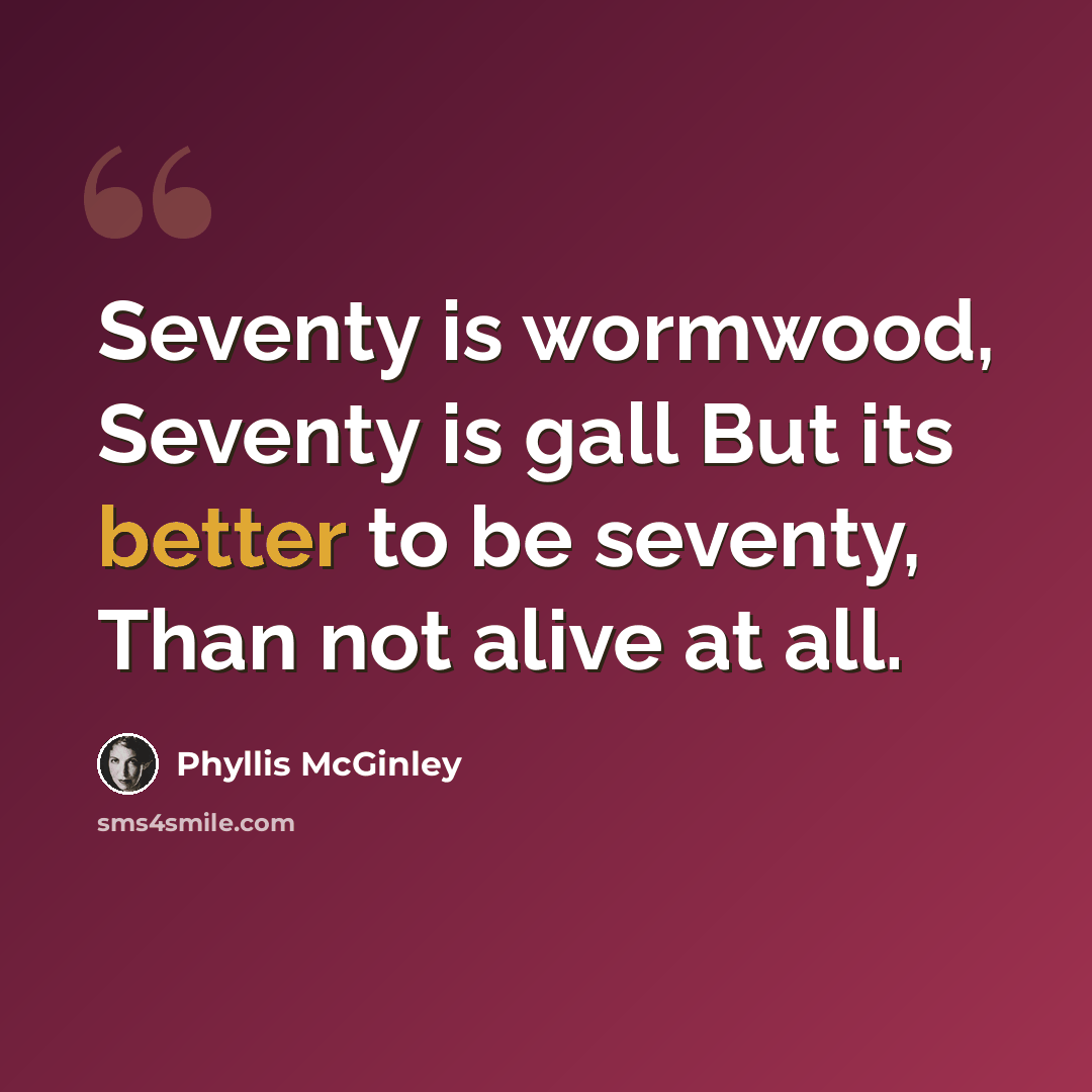 “Seventy is wormwood, Seventy is gall But its better to be seventy, Than not alive at all.” quote by Phyllis McGinley