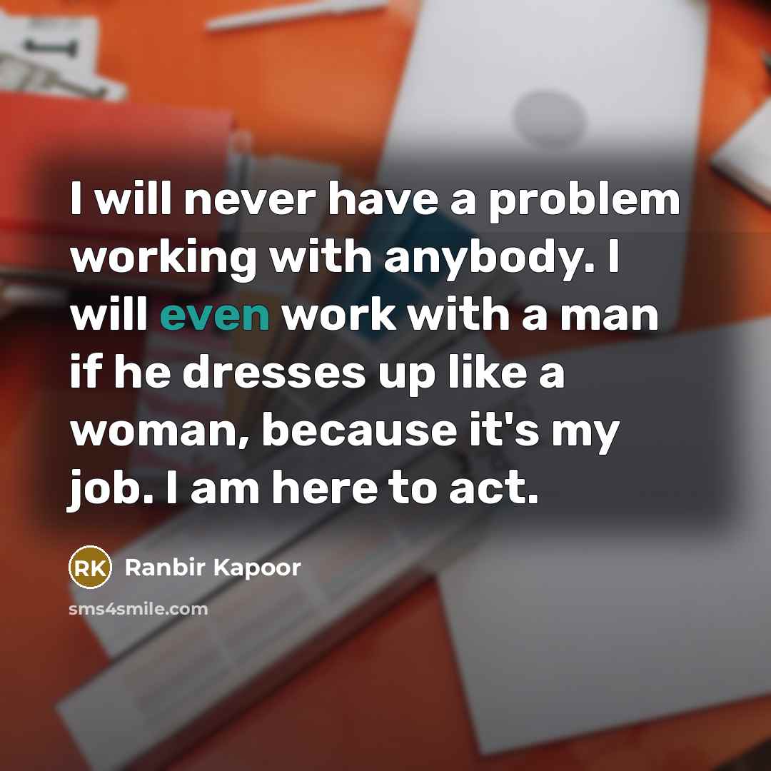 “I will never have a problem working with anybody. I will even work with a man if he dresses up like a woman, because it's my job. I am here to act.” quote by Ranbir Kapoor