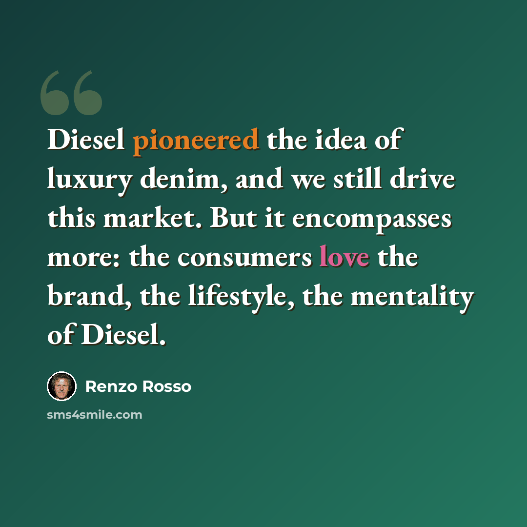“Diesel pioneered the idea of luxury denim, and we still drive this market. But it encompasses more: the consumers love the brand, the lifestyle, the mentality of Diesel.” quote by Renzo Rosso
