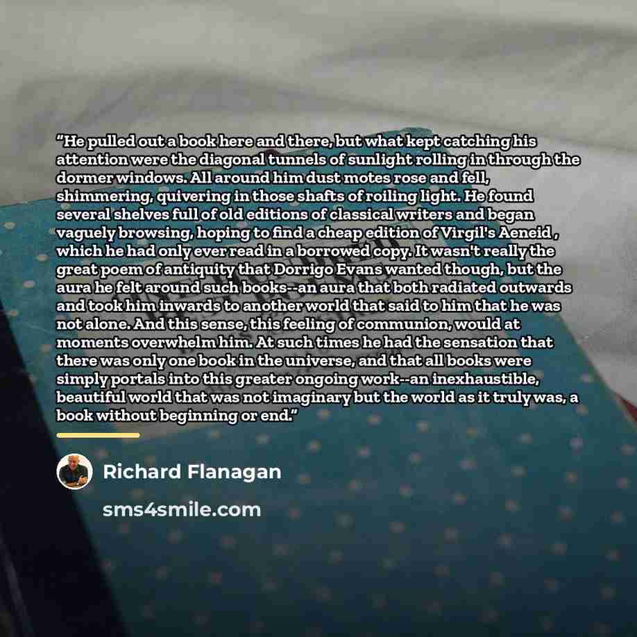 “He pulled out a book here and there, but what kept catching his attention were the diagonal tunnels of sunlight rolling in through the dormer windows. All around him dust motes rose and fell, shimmering, quivering in those shafts of roiling light. He found several shelves full of old editions of…” quote by Richard Flanagan