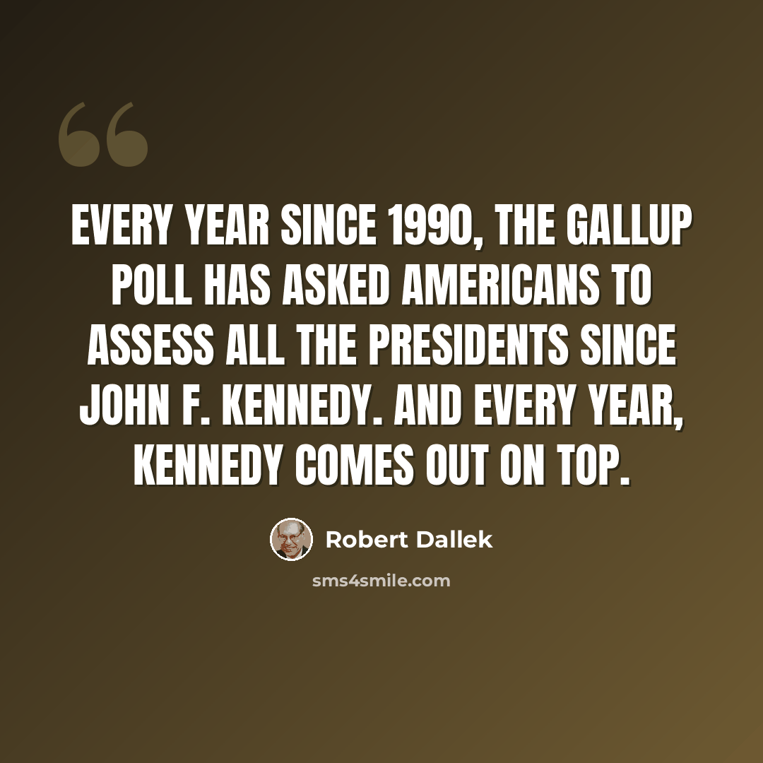 “Every year since 1990, the Gallup poll has asked Americans to assess all the presidents since John F. Kennedy. And every year, Kennedy comes out on top.” quote by Robert Dallek