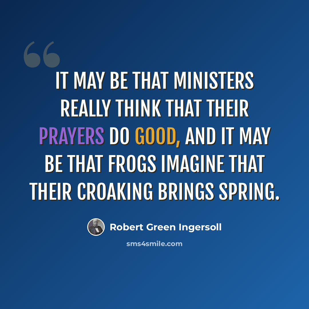 “It may be that ministers really think that their prayers do good, and it may be that frogs imagine that their croaking brings spring.” quote by Robert Green Ingersoll