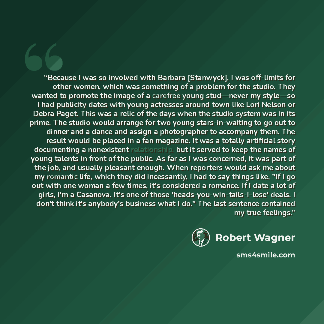 “Because I was so involved with Barbara [Stanwyck], I was off-limits for other women, which was something of a problem for the studio. They wanted to promote the image of a carefree young stud—never my style—so I had publicity dates with young actresses around town like Lori Nelson or Debra Paget…” quote by Robert Wagner