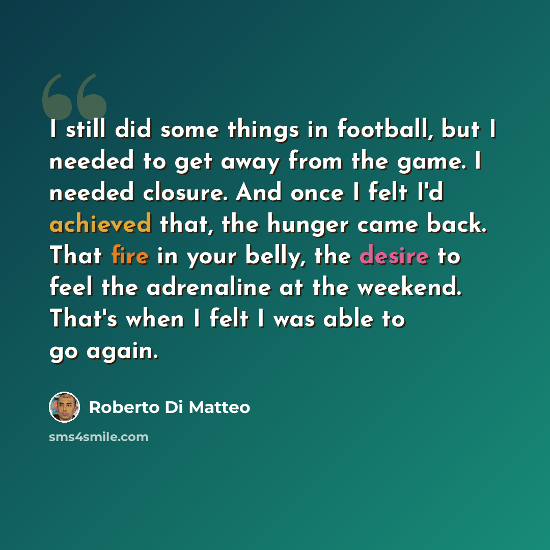 “I still did some things in football, but I needed to get away from the game. I needed closure. And once I felt I'd achieved that, the hunger came back. That fire in your belly, the desire to feel the adrenaline at the weekend. That's when I felt I was able to go again.” quote by Roberto Di Matteo