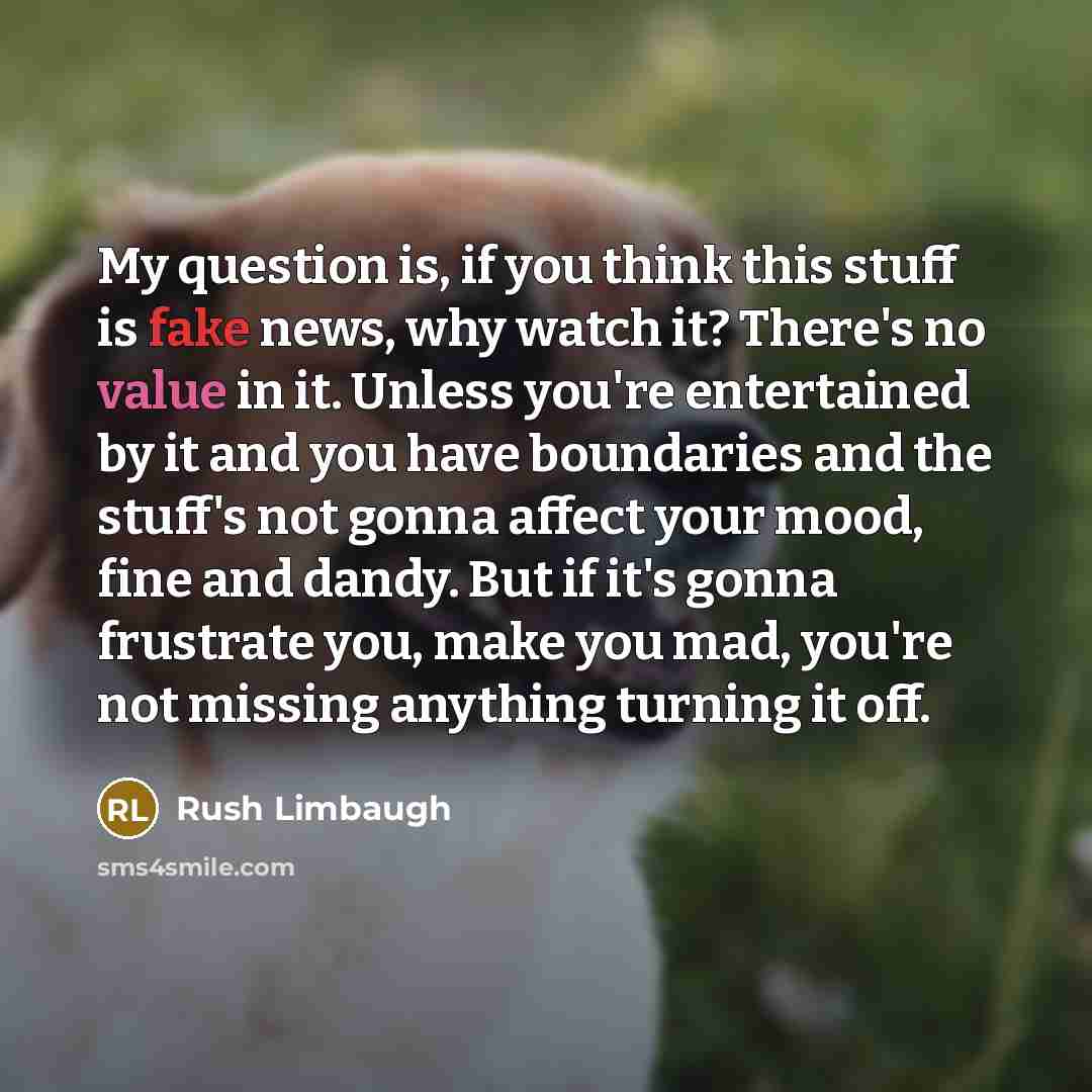“My question is, if you think this stuff is fake news, why watch it? There's no value in it. Unless you're entertained by it and you have boundaries and the stuff's not gonna affect your mood, fine and dandy. But if it's gonna frustrate you, make you mad, you're not missing anything turning it off.” quote by Rush Limbaugh