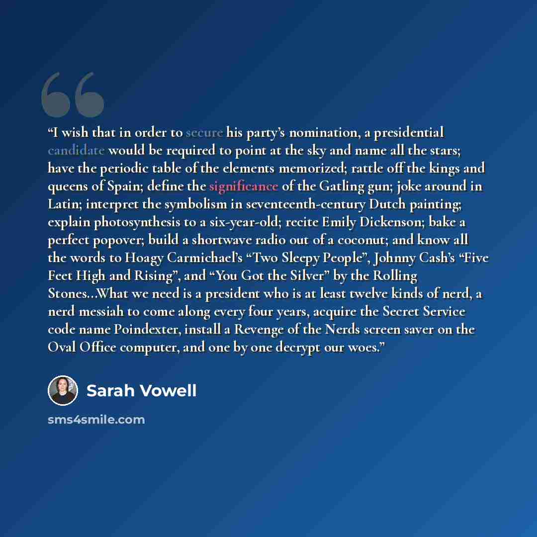 “I wish that in order to secure his party’s nomination, a presidential candidate would be required to point at the sky and name all the stars; have the periodic table of the elements memorized; rattle off the kings and queens of Spain; define the significance of the Gatling gun; joke around in…” quote by Sarah Vowell