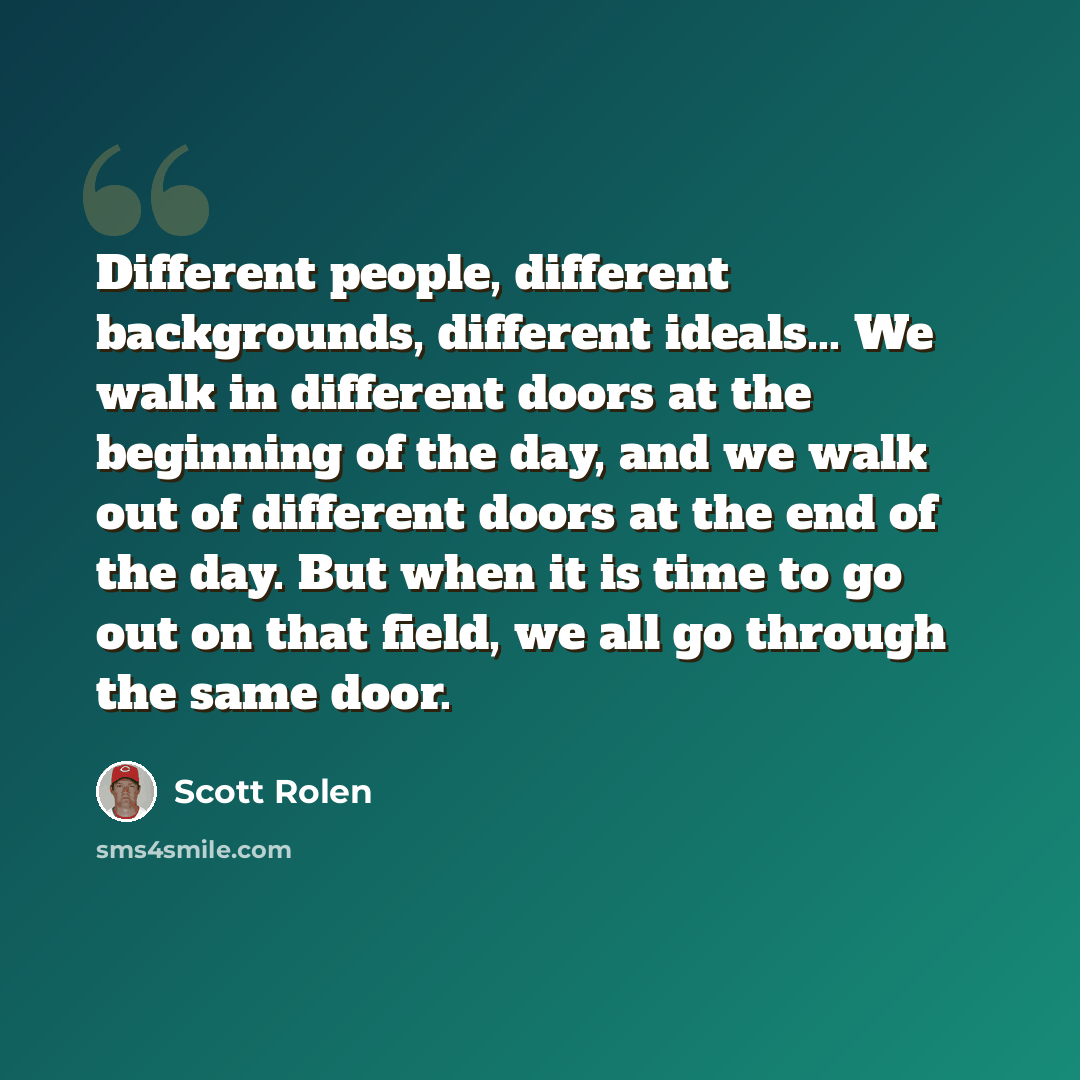 “Different people, different backgrounds, different ideals... We walk in different doors at the beginning of the day, and we walk out of different doors at the end of the day. But when it is time to go out on that field, we all go through the same door.” quote by Scott Rolen