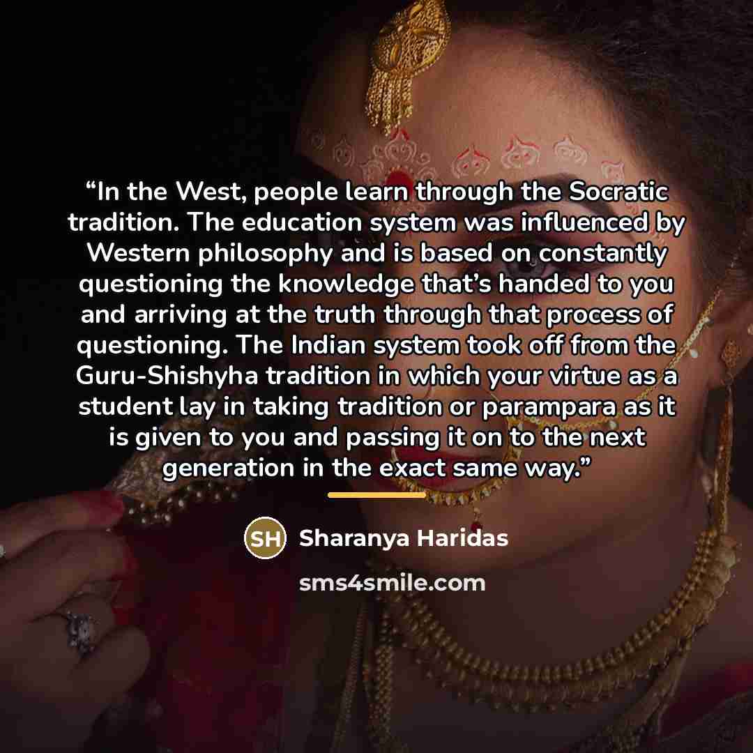 “In the West, people learn through the Socratic tradition. The education system was influenced by Western philosophy and is based on constantly questioning the knowledge that’s handed to you and arriving at the truth through that process of questioning. The Indian system took off from the…” quote by Sharanya Haridas