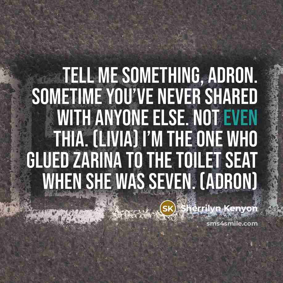 “Tell me something, Adron. Sometime you’ve never shared with anyone else. Not even Thia. (Livia) I’m the one who glued Zarina to the toilet seat when she was seven. (Adron)” quote by Sherrilyn Kenyon