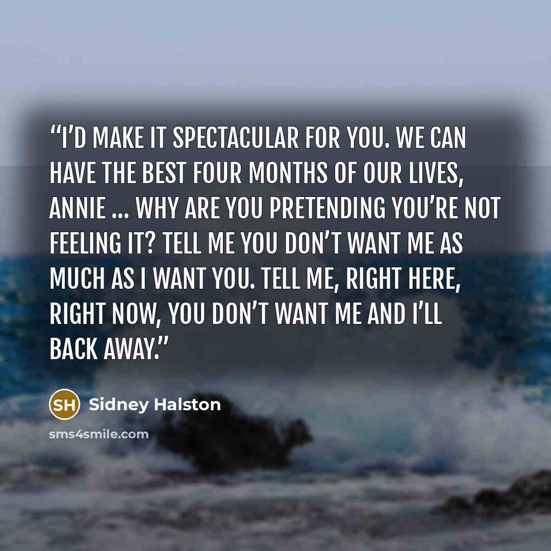 “I’d make it spectacular for you. We can have the best four months of our lives, Annie … Why are you pretending you’re not feeling it? Tell me you don’t want me as much as I want you. Tell me, right here, right now, you don’t want me and I’ll back away.” quote by Sidney Halston