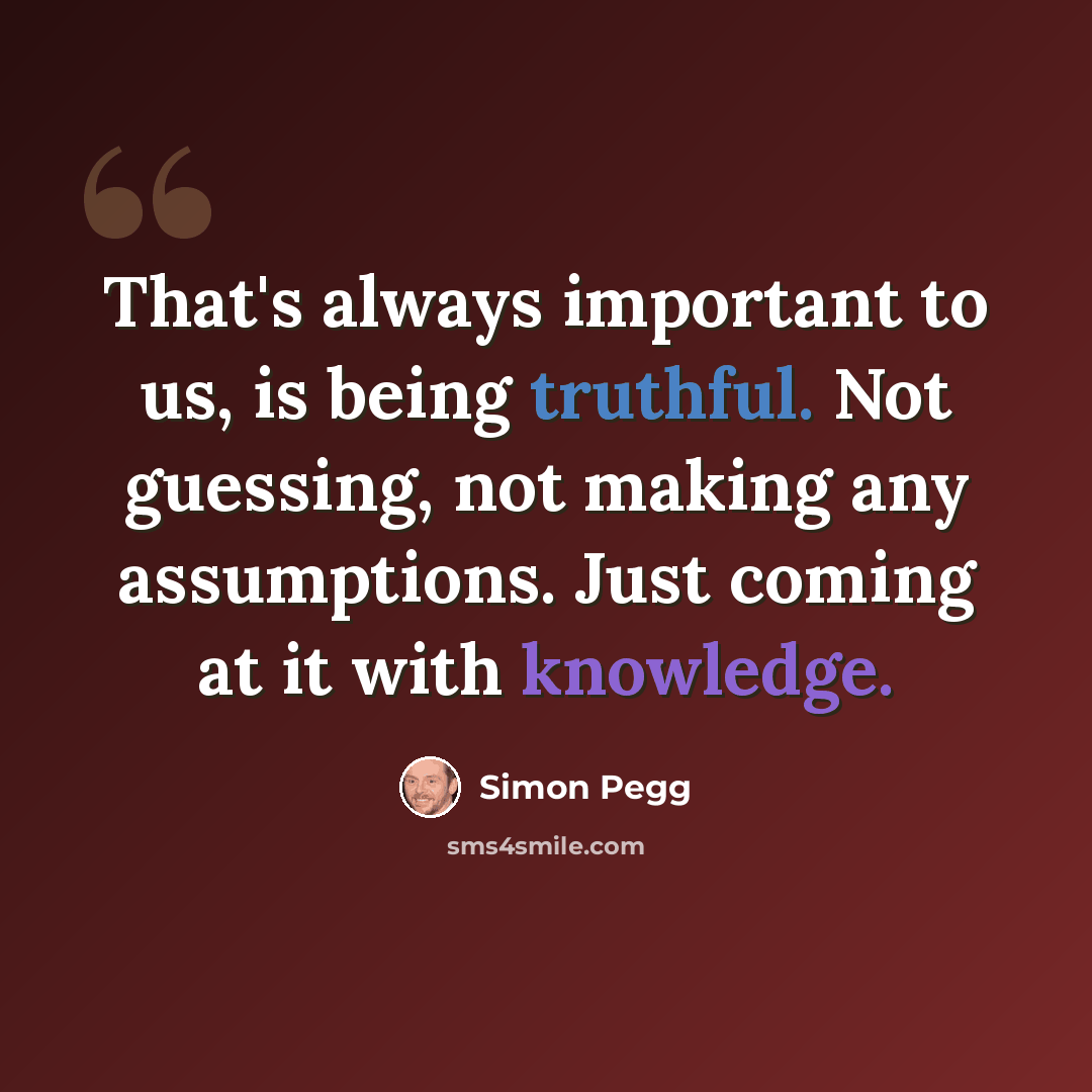 “That's always important to us, is being truthful. Not guessing, not making any assumptions. Just coming at it with knowledge.” quote by Simon Pegg