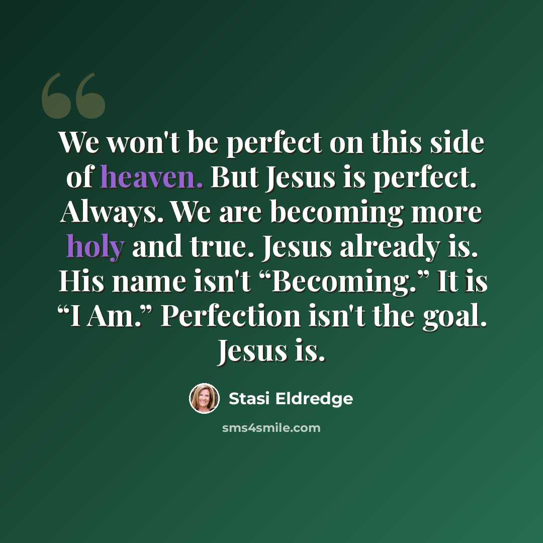 “We won't be perfect on this side of heaven. But Jesus is perfect. Always. We are becoming more holy and true. Jesus already is. His name isn't “Becoming.” It is “I Am.” Perfection isn't the goal. Jesus is.” quote by Stasi Eldredge