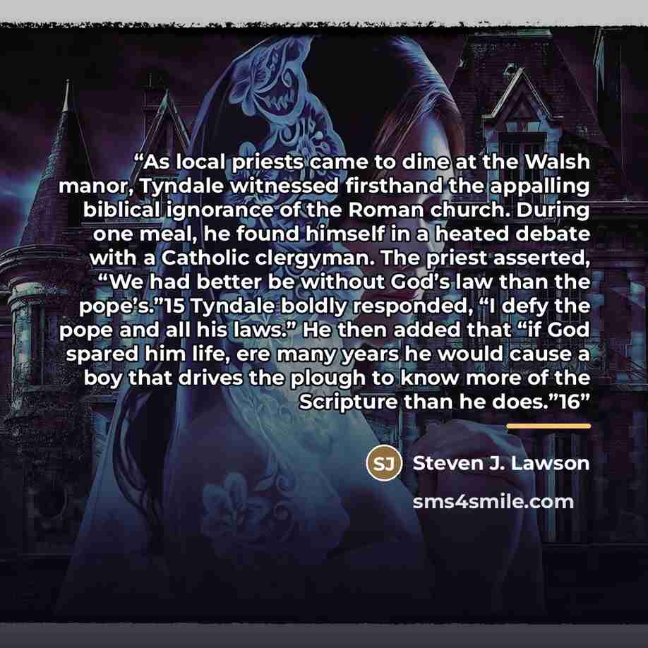 “As local priests came to dine at the Walsh manor, Tyndale witnessed firsthand the appalling biblical ignorance of the Roman church. During one meal, he found himself in a heated debate with a Catholic clergyman. The priest asserted, “We had better be without God’s law than the pope’s.”15 Tyndale…” quote by Steven J. Lawson