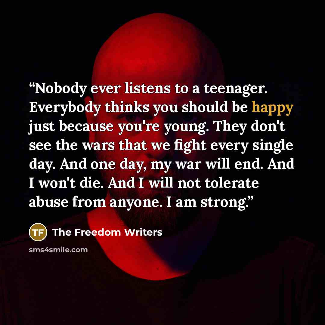 “Nobody ever listens to a teenager. Everybody thinks you should be happy just because you're young. They don't see the wars that we fight every single day. And one day, my war will end. And I won't die. And I will not tolerate abuse from anyone. I am strong.” quote by The Freedom Writers