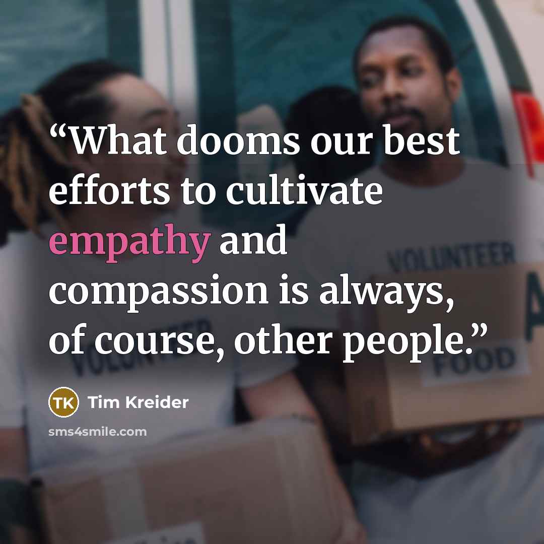 “What dooms our best efforts to cultivate empathy and compassion is always, of course, other people.” quote by Tim Kreider