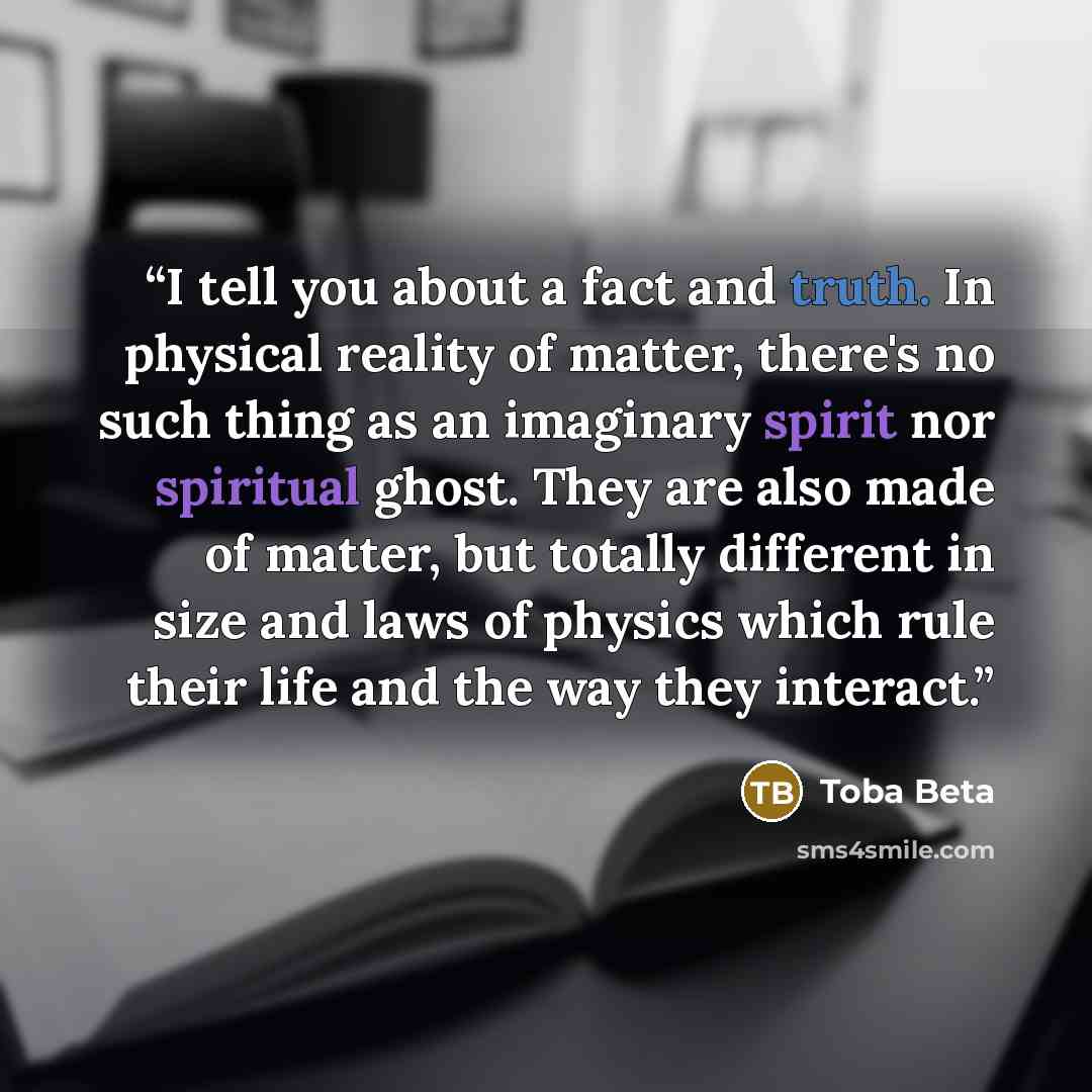 “I tell you about a fact and truth. In physical reality of matter, there's no such thing as an imaginary spirit nor spiritual ghost. They are also made of matter, but totally different in size and laws of physics which rule their life and the way they interact.” quote by Toba Beta