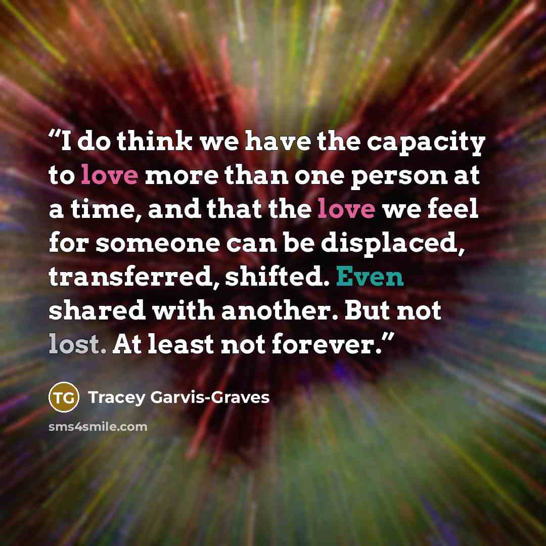 “I do think we have the capacity to love more than one person at a time, and that the love we feel for someone can be displaced, transferred, shifted. Even shared with another. But not lost. At least not forever.” quote by Tracey Garvis-Graves