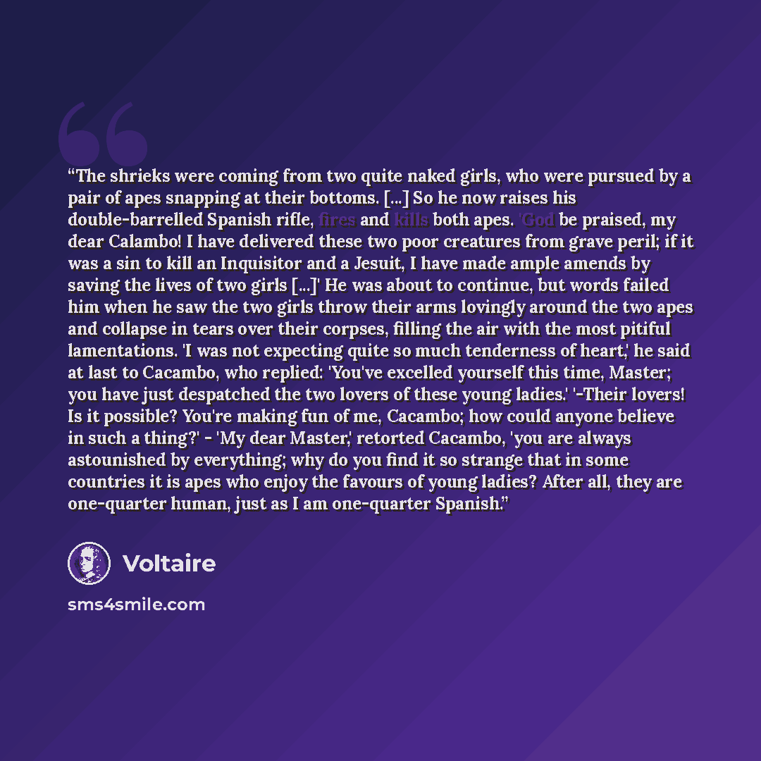 “The shrieks were coming from two quite naked girls, who were pursued by a pair of apes snapping at their bottoms. [...] So he now raises his double-barrelled Spanish rifle, fires and kills both apes. 'God be praised, my dear Calambo! I have delivered these two poor creatures from grave peril; if…” quote by Voltaire