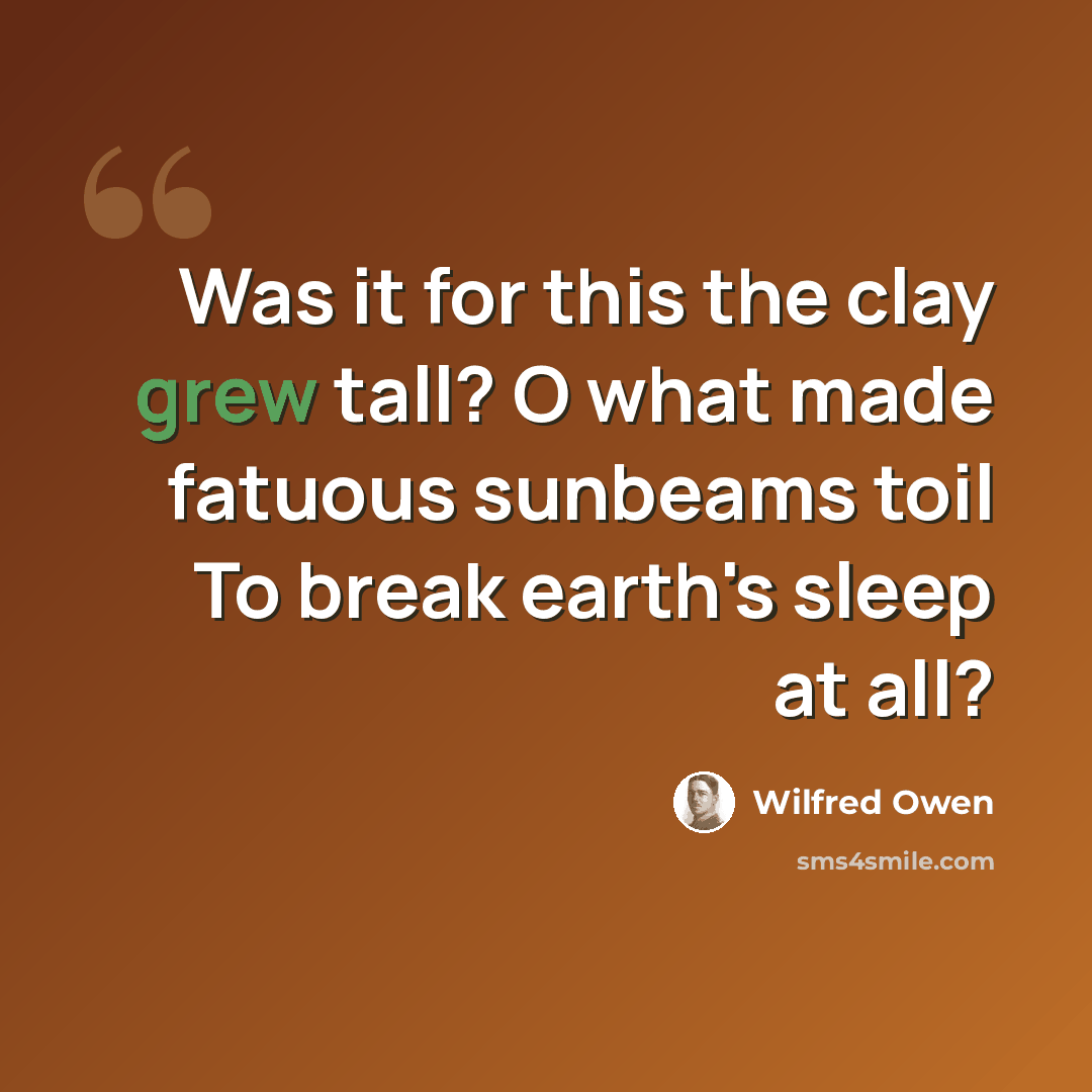 “Was it for this the clay grew tall? O what made fatuous sunbeams toil To break earth's sleep at all?” quote by Wilfred Owen