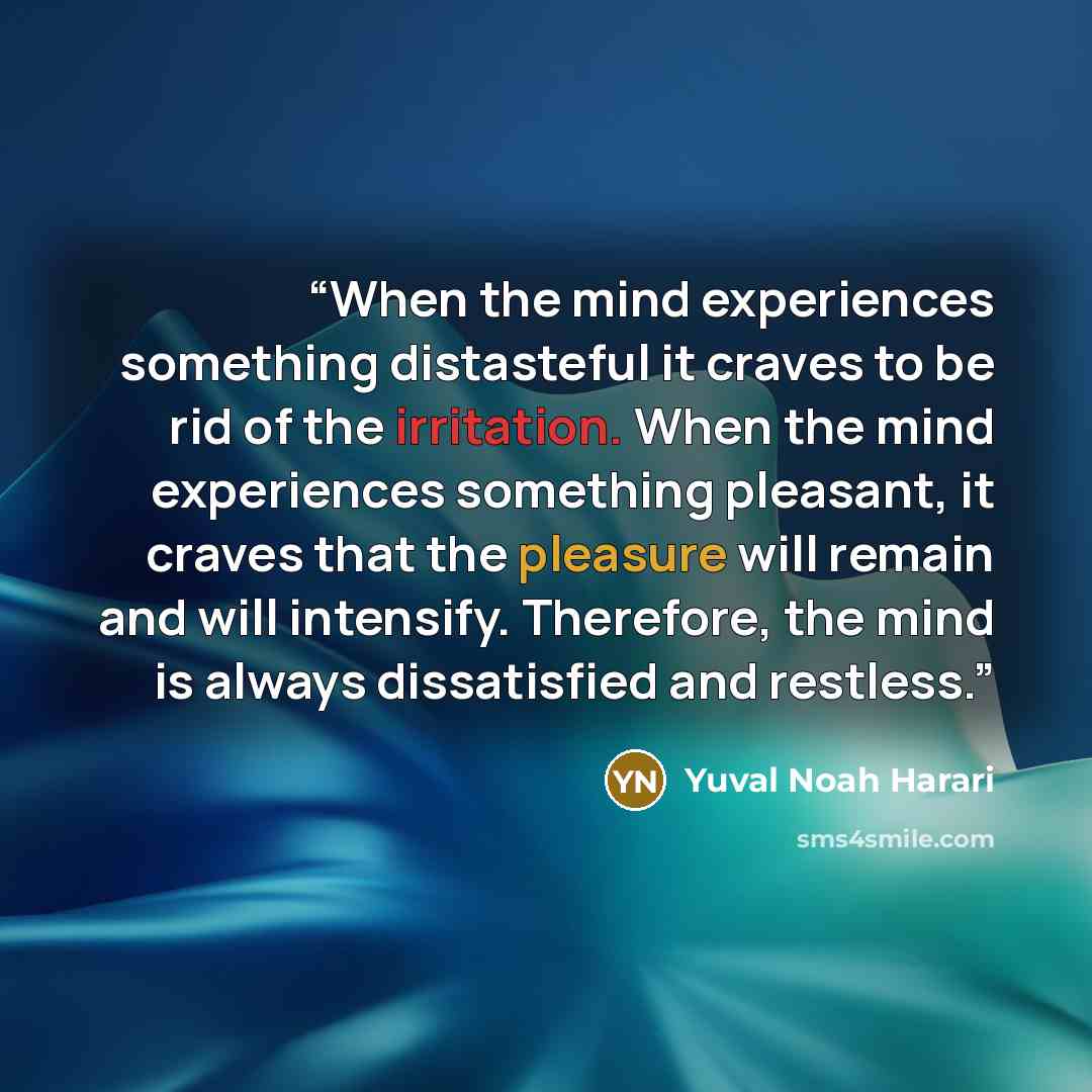 “When the mind experiences something distasteful it craves to be rid of the irritation. When the mind experiences something pleasant, it craves that the pleasure will remain and will intensify. Therefore, the mind is always dissatisfied and restless.” quote by Yuval Noah Harari
