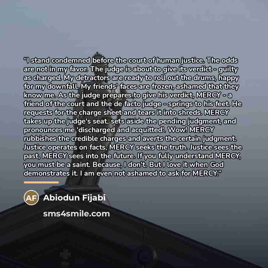 “I stand condemned before the court of human justice. The odds are not in my favor. The judge is about to give its verdict - guilty as charged. My detractors are ready to roll out the drums, happy for my downfall. My friends' faces are frozen, ashamed that they know me. As the judge prepares to…” quote by Abiodun Fijabi