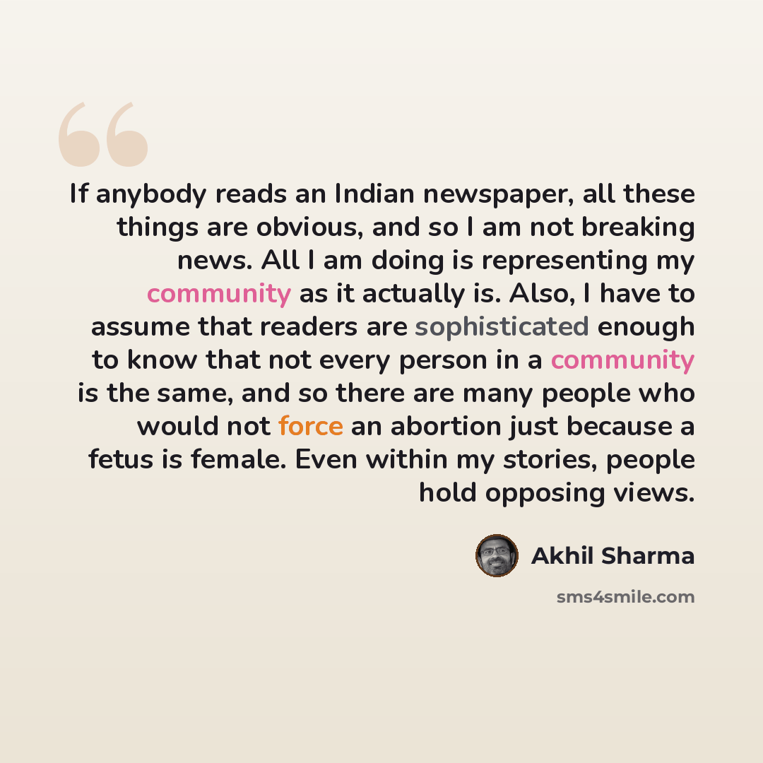 “If anybody reads an Indian newspaper, all these things are obvious, and so I am not breaking news. All I am doing is representing my community as it actually is. Also, I have to assume that readers are sophisticated enough to know that not every person in a community is the same, and so there are…” quote by Akhil Sharma