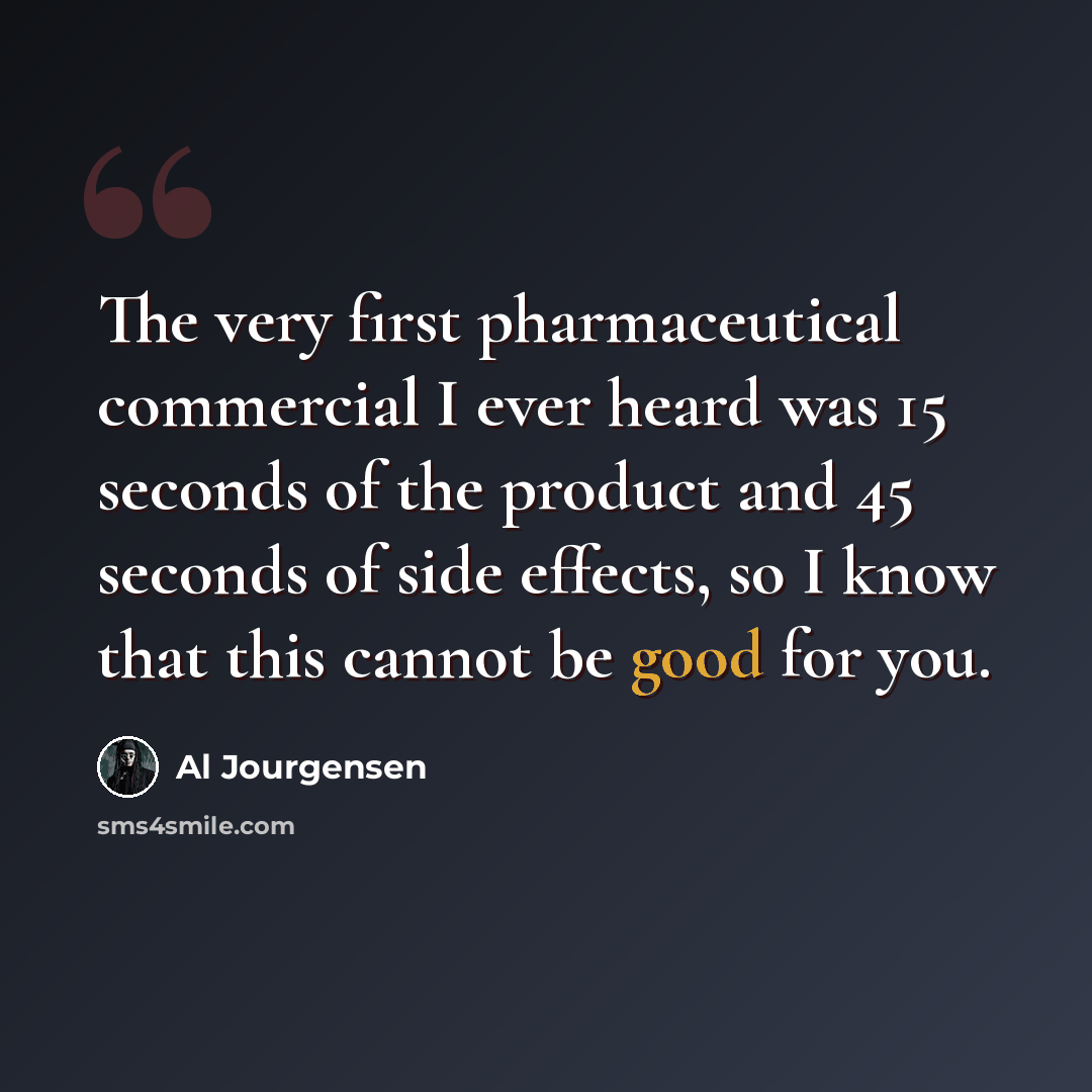 “The very first pharmaceutical commercial I ever heard was 15 seconds of the product and 45 seconds of side effects, so I know that this cannot be good for you.” quote by Al Jourgensen