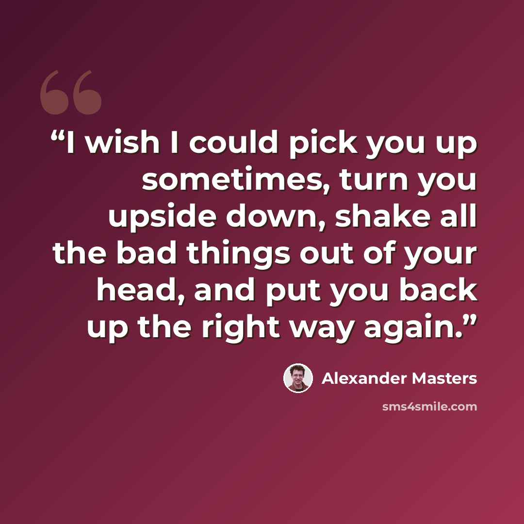 “I wish I could pick you up sometimes, turn you upside down, shake all the bad things out of your head, and put you back up the right way again.” quote by Alexander Masters