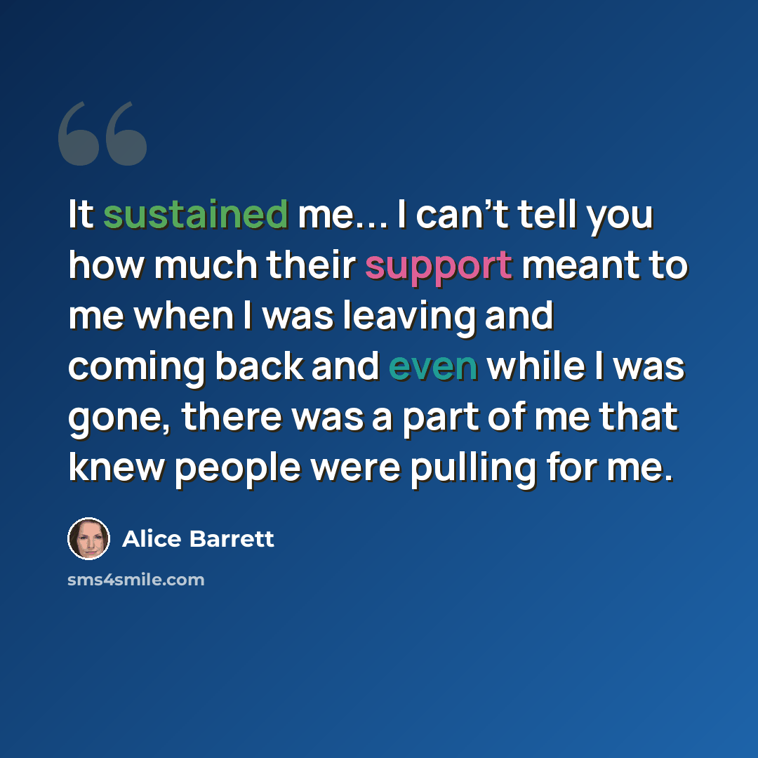 “It sustained me... I can't tell you how much their support meant to me when I was leaving and coming back and even while I was gone, there was a part of me that knew people were pulling for me.” quote by Alice Barrett