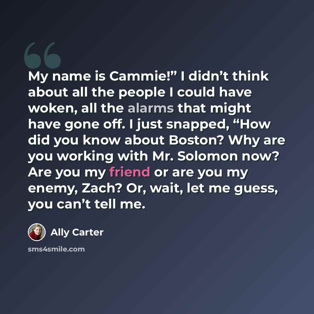 “My name is Cammie!” I didn’t think about all the people I could have woken, all the alarms that might have gone off. I just snapped, “How did you know about Boston? Why are you working with Mr. Solomon now? Are you my friend or are you my enemy, Zach? Or, wait, let me guess, you can’t tell me.” quote by Ally Carter