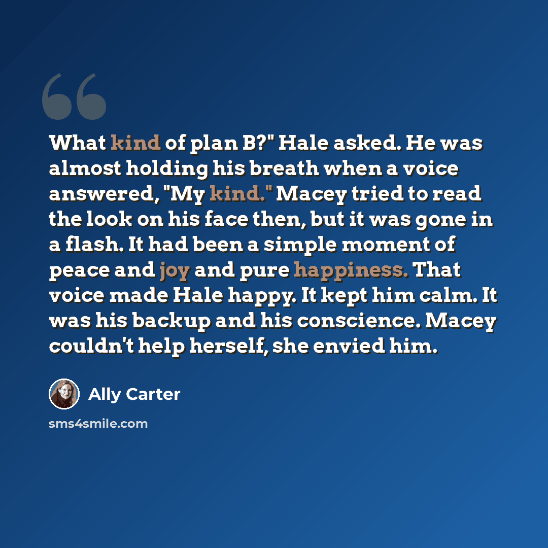 “What kind of plan B?" Hale asked. He was almost holding his breath when a voice answered, "My kind." Macey tried to read the look on his face then, but it was gone in a flash. It had been a simple moment of peace and joy and pure happiness. That voice made Hale happy. It kept him calm. It was his…” quote by Ally Carter