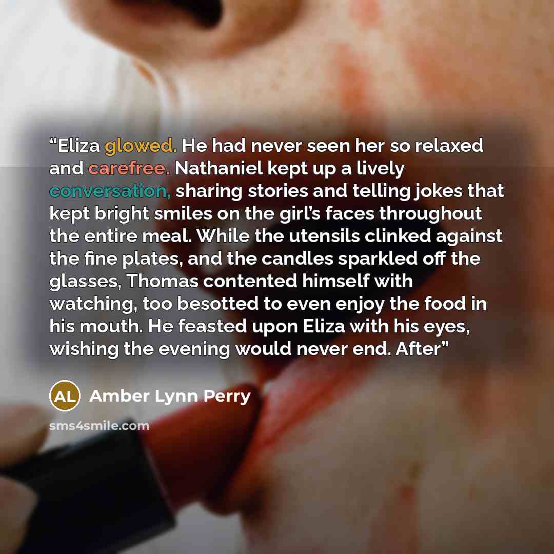 “Eliza glowed. He had never seen her so relaxed and carefree. Nathaniel kept up a lively conversation, sharing stories and telling jokes that kept bright smiles on the girl’s faces throughout the entire meal. While the utensils clinked against the fine plates, and the candles sparkled off the…” quote by Amber Lynn Perry
