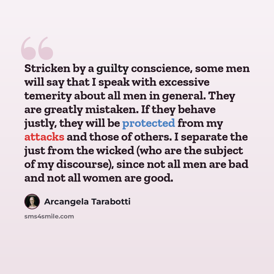 “Stricken by a guilty conscience, some men will say that I speak with excessive temerity about all men in general. They are greatly mistaken. If they behave justly, they will be protected from my attacks and those of others. I separate the just from the wicked (who are the subject of my discourse)…” quote by Arcangela Tarabotti