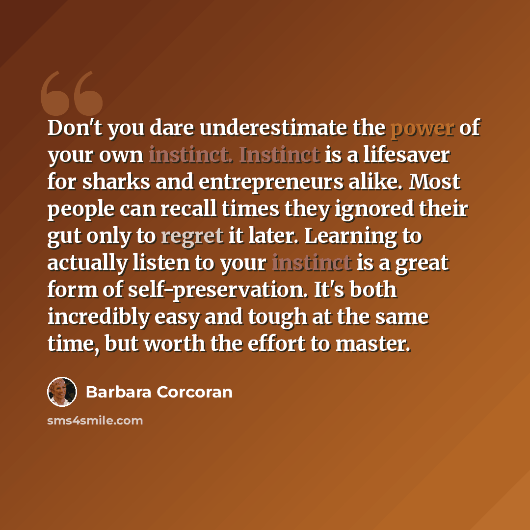 “Don't you dare underestimate the power of your own instinct. Instinct is a lifesaver for sharks and entrepreneurs alike. Most people can recall times they ignored their gut only to regret it later. Learning to actually listen to your instinct is a great form of self-preservation. It's both…” quote by Barbara Corcoran