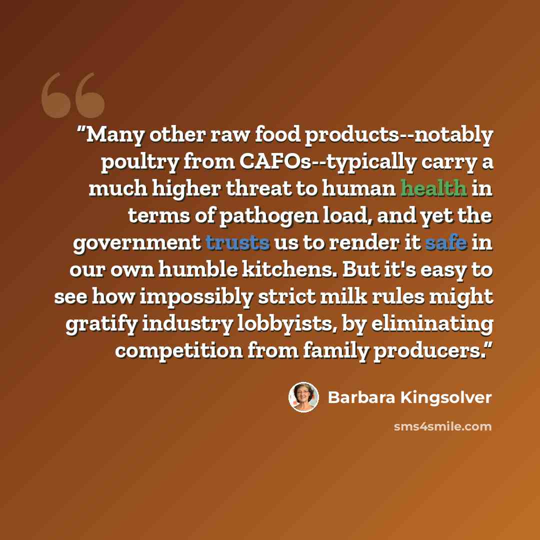“Many other raw food products--notably poultry from CAFOs--typically carry a much higher threat to human health in terms of pathogen load, and yet the government trusts us to render it safe in our own humble kitchens. But it's easy to see how impossibly strict milk rules might gratify industry…” quote by Barbara Kingsolver