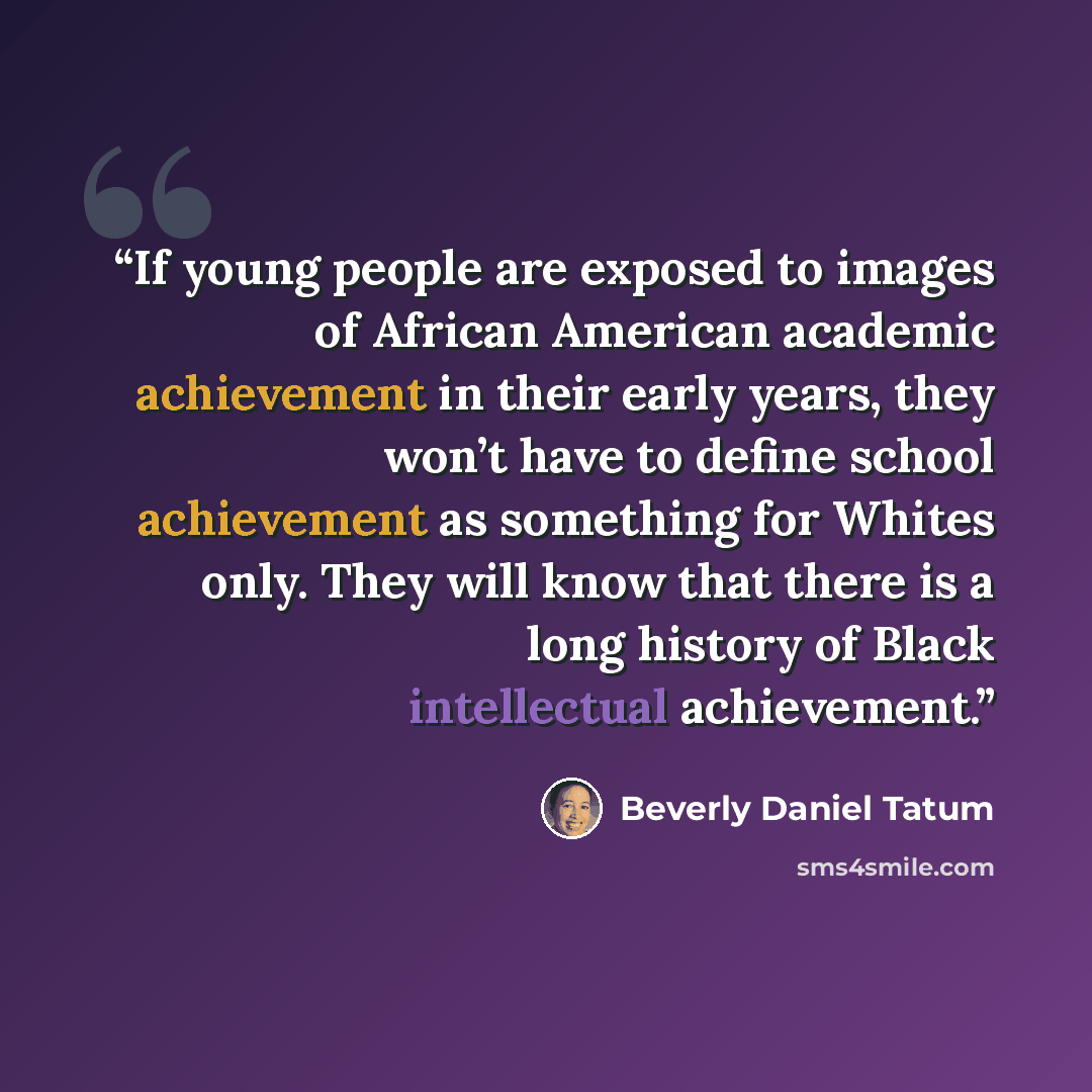 “If young people are exposed to images of African American academic achievement in their early years, they won’t have to define school achievement as something for Whites only. They will know that there is a long history of Black intellectual achievement.” quote by Beverly Daniel Tatum